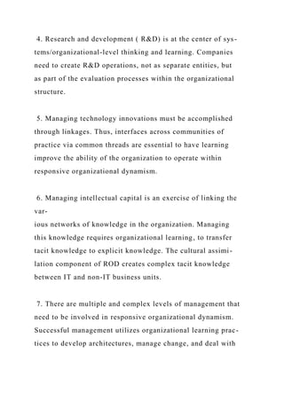 4. Research and development ( R&D) is at the center of sys-
tems/organizational-level thinking and learning. Companies
need to create R&D operations, not as separate entities, but
as part of the evaluation processes within the organizational
structure.
5. Managing technology innovations must be accomplished
through linkages. Thus, interfaces across communities of
practice via common threads are essential to have learning
improve the ability of the organization to operate within
responsive organizational dynamism.
6. Managing intellectual capital is an exercise of linking the
var-
ious networks of knowledge in the organization. Managing
this knowledge requires organizational learning, to transfer
tacit knowledge to explicit knowledge. The cultural assimi-
lation component of ROD creates complex tacit knowledge
between IT and non-IT business units.
7. There are multiple and complex levels of management that
need to be involved in responsive organizational dynamism.
Successful management utilizes organizational learning prac-
tices to develop architectures, manage change, and deal with
 