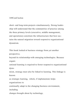 349ConClusIon
short- and long-term projects simultaneously. Strong leader-
ship will understand that the communities of practice among
the three primary levels (executive, middle management,
and operations) constitute the infrastructure that best sus-
tains the natural migration toward responsive organizational
dynamism.
This book looked at business strategy from yet another
perspective,
beyond its relationship with emerging technologies. Because
organi-
zational learning is required to foster responsive organizational
dyna-
mism, strategy must also be linked to learning. This linkage is
known
as strategic learning, which, if implemented, helps
organizations to
continually adapt to the changing business environment,
including
changes brought about by technology.
 