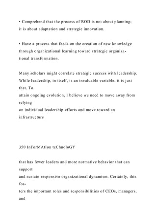 • Comprehend that the process of ROD is not about planning;
it is about adaptation and strategic innovation.
• Have a process that feeds on the creation of new knowledge
through organizational learning toward strategic organiza-
tional transformation.
Many scholars might correlate strategic success with leadership.
While leadership, in itself, is an invaluable variable, it is just
that. To
attain ongoing evolution, I believe we need to move away from
relying
on individual leadership efforts and move toward an
infrastructure
350 InForMAtIon teChnoloGY
that has fewer leaders and more normative behavior that can
support
and sustain responsive organizational dynamism. Certainly, this
fos-
ters the important roles and responsibilities of CEOs, managers,
and
 