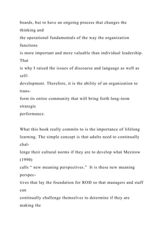 boards, but to have an ongoing process that changes the
thinking and
the operational fundamentals of the way the organization
functions
is more important and more valuable than individual leadership.
That
is why I raised the issues of discourse and language as well as
self-
development. Therefore, it is the ability of an organization to
trans-
form its entire community that will bring forth long-term
strategic
performance.
What this book really commits to is the importance of lifelong
learning. The simple concept is that adults need to continually
chal-
lenge their cultural norms if they are to develop what Mezirow
(1990)
calls “ new meaning perspectives.” It is these new meaning
perspec-
tives that lay the foundation for ROD so that managers and staff
can
continually challenge themselves to determine if they are
making the
 