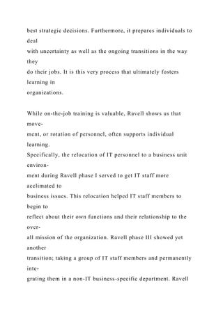 best strategic decisions. Furthermore, it prepares individuals to
deal
with uncertainty as well as the ongoing transitions in the way
they
do their jobs. It is this very process that ultimately fosters
learning in
organizations.
While on-the-job training is valuable, Ravell shows us that
move-
ment, or rotation of personnel, often supports individual
learning.
Specifically, the relocation of IT personnel to a business unit
environ-
ment during Ravell phase I served to get IT staff more
acclimated to
business issues. This relocation helped IT staff members to
begin to
reflect about their own functions and their relationship to the
over-
all mission of the organization. Ravell phase III showed yet
another
transition; taking a group of IT staff members and permanently
inte-
grating them in a non-IT business-specific department. Ravell
 
