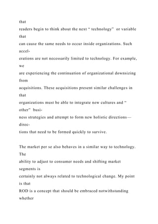 that
readers begin to think about the next “ technology” or variable
that
can cause the same needs to occur inside organizations. Such
accel-
erations are not necessarily limited to technology. For example,
we
are experiencing the continuation of organizational downsizing
from
acquisitions. These acquisitions present similar challenges in
that
organizations must be able to integrate new cultures and “
other” busi-
ness strategies and attempt to form new holistic directions—
direc-
tions that need to be formed quickly to survive.
The market per se also behaves in a similar way to technology.
The
ability to adjust to consumer needs and shifting market
segments is
certainly not always related to technological change. My point
is that
ROD is a concept that should be embraced notwithstanding
whether
 