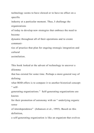 technology seems to have slowed or to have no effect on a
specific
industry at a particular moment. Thus, I challenge the
organizations
of today to develop new strategies that embrace the need to
become
dynamic throughout all of their operations and to create
communi-
ties of practice that plan for ongoing strategic integration and
cultural
assimilation.
This book looked at the advent of technology to uncover a
dilemma
that has existed for some time. Perhaps a more general way of
defining
what ROD offers is to compare it to another historical concept:
“ self-
generating organizations.” Self-generating organizations are
known
for their promotion of autonomy with an “ underlying organic
sense
of interdependence” (Johansen et al., 1995). Based on this
definition,
a self-generating organization is like an organism that evolves
 