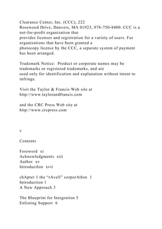 Clearance Center, Inc. (CCC), 222
Rosewood Drive, Danvers, MA 01923, 978-750-8400. CCC is a
not-for-profit organization that
provides licenses and registration for a variety of users. For
organizations that have been granted a
photocopy license by the CCC, a separate system of payment
has been arranged.
Trademark Notice: Product or corporate names may be
trademarks or registered trademarks, and are
used only for identification and explanation without intent to
infringe.
Visit the Taylor & Francis Web site at
http://www.taylorandfrancis.com
and the CRC Press Web site at
http://www.crcpress.com
v
Contents
Foreword xi
Acknowledgments xiii
Author xv
IntroductIon xvii
chApter 1 the “rAvell” corporAtIon 1
Introduction 1
A New Approach 3
The Blueprint for Integration 5
Enlisting Support 6
 