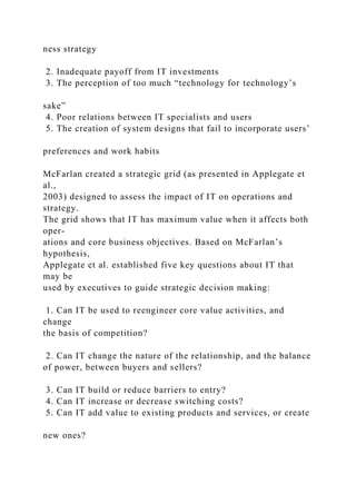 ness strategy
2. Inadequate payoff from IT investments
3. The perception of too much “technology for technology’s
sake”
4. Poor relations between IT specialists and users
5. The creation of system designs that fail to incorporate users’
preferences and work habits
McFarlan created a strategic grid (as presented in Applegate et
al.,
2003) designed to assess the impact of IT on operations and
strategy.
The grid shows that IT has maximum value when it affects both
oper-
ations and core business objectives. Based on McFarlan’s
hypothesis,
Applegate et al. established five key questions about IT that
may be
used by executives to guide strategic decision making:
1. Can IT be used to reengineer core value activities, and
change
the basis of competition?
2. Can IT change the nature of the relationship, and the balance
of power, between buyers and sellers?
3. Can IT build or reduce barriers to entry?
4. Can IT increase or decrease switching costs?
5. Can IT add value to existing products and services, or create
new ones?
 