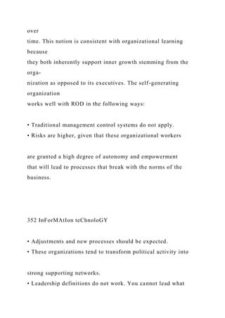 over
time. This notion is consistent with organizational learning
because
they both inherently support inner growth stemming from the
orga-
nization as opposed to its executives. The self-generating
organization
works well with ROD in the following ways:
• Traditional management control systems do not apply.
• Risks are higher, given that these organizational workers
are granted a high degree of autonomy and empowerment
that will lead to processes that break with the norms of the
business.
352 InForMAtIon teChnoloGY
• Adjustments and new processes should be expected.
• These organizations tend to transform political activity into
strong supporting networks.
• Leadership definitions do not work. You cannot lead what
 