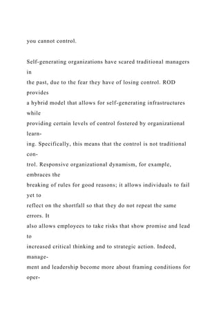 you cannot control.
Self-generating organizations have scared traditional managers
in
the past, due to the fear they have of losing control. ROD
provides
a hybrid model that allows for self-generating infrastructures
while
providing certain levels of control fostered by organizational
learn-
ing. Specifically, this means that the control is not traditional
con-
trol. Responsive organizational dynamism, for example,
embraces the
breaking of rules for good reasons; it allows individuals to fail
yet to
reflect on the shortfall so that they do not repeat the same
errors. It
also allows employees to take risks that show promise and lead
to
increased critical thinking and to strategic action. Indeed,
manage-
ment and leadership become more about framing conditions for
oper-
 