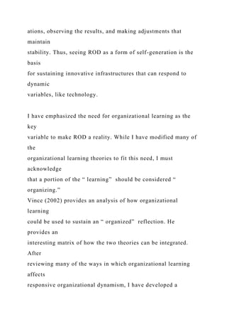 ations, observing the results, and making adjustments that
maintain
stability. Thus, seeing ROD as a form of self-generation is the
basis
for sustaining innovative infrastructures that can respond to
dynamic
variables, like technology.
I have emphasized the need for organizational learning as the
key
variable to make ROD a reality. While I have modified many of
the
organizational learning theories to fit this need, I must
acknowledge
that a portion of the “ learning” should be considered “
organizing.”
Vince (2002) provides an analysis of how organizational
learning
could be used to sustain an “ organized” reflection. He
provides an
interesting matrix of how the two theories can be integrated.
After
reviewing many of the ways in which organizational learning
affects
responsive organizational dynamism, I have developed a
 