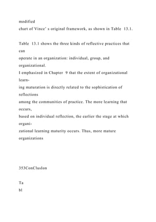 modified
chart of Vince’ s original framework, as shown in Table 13.1.
Table 13.1 shows the three kinds of reflective practices that
can
operate in an organization: individual, group, and
organizational.
I emphasized in Chapter 9 that the extent of organizational
learn-
ing maturation is directly related to the sophistication of
reflections
among the communities of practice. The more learning that
occurs,
based on individual reflection, the earlier the stage at which
organi-
zational learning maturity occurs. Thus, more mature
organizations
353ConClusIon
Ta
bl
 