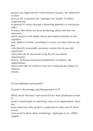 project was approved for valid business reasons. He called this
overall
process for evaluation the “garbage can” model. It allows
organizations
to present IT needs through a funneling pipeline of conversion
effec-
tiveness that filters out poor technology plans and that can
determine
which projects will render direct and indirect benefits to the
organiza-
tion. Indirect returns, according to Lucas, are those that do not
pro-
vide directly measurable monetary returns but do provide
significant
value that can be measured using his IT investment
opportunities
matrix. Utilizing statistical probabilities of returns, the
opportunities
matrix provides an effective tool for evaluating the impact of
indirect
returns.
28 InForMAtIon teChnoloGY
Executive Knowledge and Management of IT
While much literature and research have been produced on how
IT
needs to participate in and bring value to an organization, there
has
been relatively little analysis conducted on what non-IT chief
execu-
tives need to know about technology. Applegate et al. (2003)
suggest
 