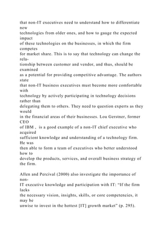 that non-IT executives need to understand how to differentiate
new
technologies from older ones, and how to gauge the expected
impact
of these technologies on the businesses, in which the firm
competes
for market share. This is to say that technology can change the
rela-
tionship between customer and vendor, and thus, should be
examined
as a potential for providing competitive advantage. The authors
state
that non-IT business executives must become more comfortable
with
technology by actively participating in technology decisions
rather than
delegating them to others. They need to question experts as they
would
in the financial areas of their businesses. Lou Gerstner, former
CEO
of IBM , is a good example of a non-IT chief executive who
acquired
sufficient knowledge and understanding of a technology firm.
He was
then able to form a team of executives who better understood
how to
develop the products, services, and overall business strategy of
the firm.
Allen and Percival (2000) also investigate the importance of
non-
IT executive knowledge and participation with IT: “If the firm
lacks
the necessary vision, insights, skills, or core competencies, it
may be
unwise to invest in the hottest [IT] growth market” (p. 295).
 