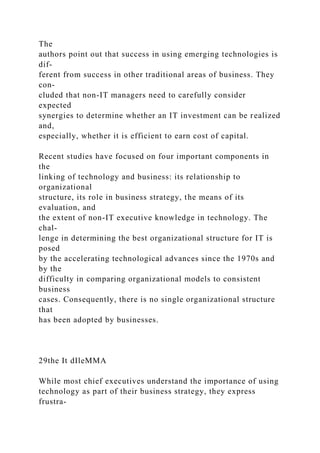 The
authors point out that success in using emerging technologies is
dif-
ferent from success in other traditional areas of business. They
con-
cluded that non-IT managers need to carefully consider
expected
synergies to determine whether an IT investment can be realized
and,
especially, whether it is efficient to earn cost of capital.
Recent studies have focused on four important components in
the
linking of technology and business: its relationship to
organizational
structure, its role in business strategy, the means of its
evaluation, and
the extent of non-IT executive knowledge in technology. The
chal-
lenge in determining the best organizational structure for IT is
posed
by the accelerating technological advances since the 1970s and
by the
difficulty in comparing organizational models to consistent
business
cases. Consequently, there is no single organizational structure
that
has been adopted by businesses.
29the It dIleMMA
While most chief executives understand the importance of using
technology as part of their business strategy, they express
frustra-
 