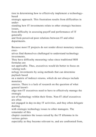 tion in determining how to effectively implement a technology-
based
strategic approach. This frustration results from difficulties in
under-
standing how IT investments relate to other strategic business
issues,
from difficulty in assessing payoff and performance of IT
generally
and from perceived poor relations between IT and other
departments.
Because most IT projects do not render direct monetary returns,
exec-
utives find themselves challenged to understand technology
investments.
They have difficulty measuring value since traditional ROI
formulas are
not applicable. Thus, executives would do better to focus on
valuing tech-
nology investments by using methods that can determine
payback based
on a matrix of indirect returns, which do not always include
monetary
sources. There is a lack of research on the question of what
general knowl-
edge non-IT executives need to have to effectively manage the
strategic
use of technology within their firms. Non-IT chief executives
are often
not engaged in day-to-day IT activities, and they often delegate
dealing
with strategic technology issues to other managers. The
remainder of this
chapter examines the issues raised by the IT dilemma in its
various guises
especially as they become relevant to, and are confronted from,
 
