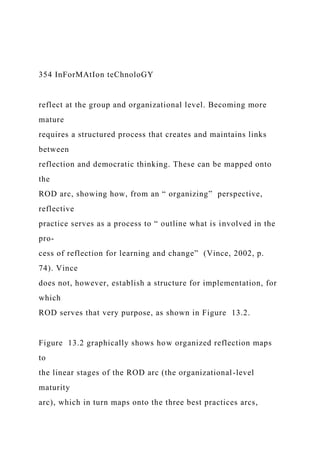 354 InForMAtIon teChnoloGY
reflect at the group and organizational level. Becoming more
mature
requires a structured process that creates and maintains links
between
reflection and democratic thinking. These can be mapped onto
the
ROD arc, showing how, from an “ organizing” perspective,
reflective
practice serves as a process to “ outline what is involved in the
pro-
cess of reflection for learning and change” (Vince, 2002, p.
74). Vince
does not, however, establish a structure for implementation, for
which
ROD serves that very purpose, as shown in Figure 13.2.
Figure 13.2 graphically shows how organized reflection maps
to
the linear stages of the ROD arc (the organizational-level
maturity
arc), which in turn maps onto the three best practices arcs,
 