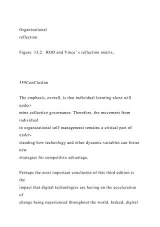 Organizational
reflection
Figure 13.2 ROD and Vince’ s reflection matrix.
355ConClusIon
The emphasis, overall, is that individual learning alone will
under-
mine collective governance. Therefore, the movement from
individual
to organizational self-management remains a critical part of
under-
standing how technology and other dynamic variables can foster
new
strategies for competitive advantage.
Perhaps the most important conclusion of this third edition is
the
impact that digital technologies are having on the acceleration
of
change being experienced throughout the world. Indeed, digital
 