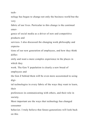 tech-
nology has begun to change not only the business world but the
very
fabric of our lives. Particular to this change is the continual
emer-
gence of social media as a driver of new and competitive
products and
services. I also discussed the changing work philosophy and
expecta-
tions of our new generation of employees, and how they think
differ-
ently and want a more complex experience in the places in
which they
work. The Gen Y population is clearly a new breed of
employees and
the Gen Z behind them will be even more accustomed to using
digi-
tal technologies in every fabric of the ways they want to learn,
their
preferences in communicating with others, and their role in
society.
Most important are the ways that technology has changed
consumer
behavior. I truly believe that future generations will look back
on this
 