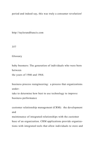 period and indeed say, this was truly a consumer revolution!
http://taylorandfrancis.com
357
Glossary
baby boomers: The generation of individuals who were born
between
the years of 1946 and 1964.
business process reengineering: a process that organizations
under-
take to determine how best to use technology to improve
business performance
customer relationship management (CRM): the development
and
maintenance of integrated relationships with the customer
base of an organization. CRM applications provide organiza-
tions with integrated tools that allow individuals to store and
 