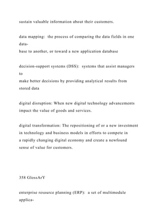 sustain valuable information about their customers.
data mapping: the process of comparing the data fields in one
data-
base to another, or toward a new application database
decision‑support systems (DSS): systems that assist managers
to
make better decisions by providing analytical results from
stored data
digital disruption: When new digital technology advancements
impact the value of goods and services.
digital transformation: The repositioning of or a new investment
in technology and business models in efforts to compete in
a rapidly changing digital economy and create a newfound
sense of value for customers.
358 GlossArY
enterprise resource planning (ERP): a set of multimodule
applica-
 