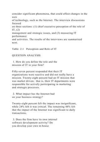 consider significant phenomena, that could affect changes in the
uses
of technology, such as the Internet. The interview discussions
focused
on three sections: (1) chief executive perception of the role of
IT, (2)
management and strategic issues, and (3) measuring IT
performance
and activities. The results of the interviews are summarized
next.
Table 2.1 Perception and Role of IT
QUESTION ANALYSIS
1. How do you define the role and the
mission of IT in your firm?
Fifty-seven percent responded that their IT
organizations were reactive and did not really have a
mission. Twenty-eight percent had an IT mission that
was market driven; that is, their IT departments were
responsible for actively participating in marketing
and strategic processes.
2. What impact has the Internet had
on your business strategy?
Twenty-eight percent felt the impact was insignificant,
while 24% felt it was critical. The remaining 48% felt
that the impact of the Internet was significant to daily
transactions.
3. Does the firm have its own internal
software development activity? Do
you develop your own in-house
 