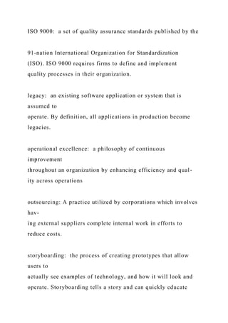 ISO 9000: a set of quality assurance standards published by the
91-nation International Organization for Standardization
(ISO). ISO 9000 requires firms to define and implement
quality processes in their organization.
legacy: an existing software application or system that is
assumed to
operate. By definition, all applications in production become
legacies.
operational excellence: a philosophy of continuous
improvement
throughout an organization by enhancing efficiency and qual-
ity across operations
outsourcing: A practice utilized by corporations which involves
hav-
ing external suppliers complete internal work in efforts to
reduce costs.
storyboarding: the process of creating prototypes that allow
users to
actually see examples of technology, and how it will look and
operate. Storyboarding tells a story and can quickly educate
 