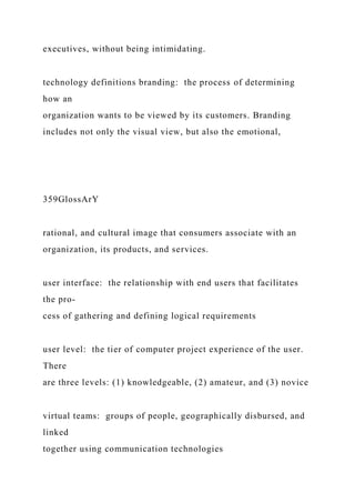 executives, without being intimidating.
technology definitions branding: the process of determining
how an
organization wants to be viewed by its customers. Branding
includes not only the visual view, but also the emotional,
359GlossArY
rational, and cultural image that consumers associate with an
organization, its products, and services.
user interface: the relationship with end users that facilitates
the pro-
cess of gathering and defining logical requirements
user level: the tier of computer project experience of the user.
There
are three levels: (1) knowledgeable, (2) amateur, and (3) novice
virtual teams: groups of people, geographically disbursed, and
linked
together using communication technologies
 