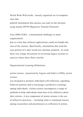 World Wide Web (web): loosely organized set of computer
sites that
publish information that anyone can read via the Internet
using mainly HTTP (Hypertext Transfer Protocol)
Year 2000 (Y2K): a monumental challenge to many
organizations
due to a fear that software applications could not handle the
turn of the century. Specifically, calculations that used the
year portion of a date would not calculate properly. As such,
there was a huge investment in reviewing legacy systems to
uncover where these flaws existed.
Organizational Learning Definitions
action science: pioneered by Argyris and Schö n (1996), action
science
was designed to promote individual self-reflection, regarding
behavior patterns and to encourage a productive exchange
among individuals. Action science encompasses a range of
methods to help individuals learn how to be reflective about
their actions. A key component of action science is the use
of reflective practices— including what is commonly known
among researchers and practitioners as reflection in action,
 