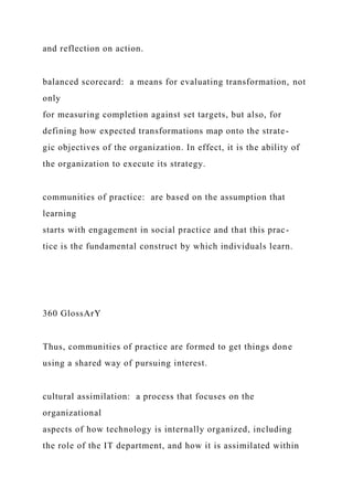 and reflection on action.
balanced scorecard: a means for evaluating transformation, not
only
for measuring completion against set targets, but also, for
defining how expected transformations map onto the strate-
gic objectives of the organization. In effect, it is the ability of
the organization to execute its strategy.
communities of practice: are based on the assumption that
learning
starts with engagement in social practice and that this prac-
tice is the fundamental construct by which individuals learn.
360 GlossArY
Thus, communities of practice are formed to get things done
using a shared way of pursuing interest.
cultural assimilation: a process that focuses on the
organizational
aspects of how technology is internally organized, including
the role of the IT department, and how it is assimilated within
 