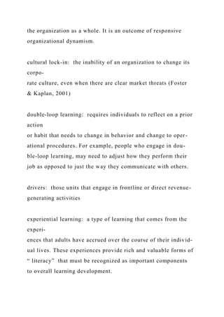 the organization as a whole. It is an outcome of responsive
organizational dynamism.
cultural lock‑in: the inability of an organization to change its
corpo-
rate culture, even when there are clear market threats (Foster
& Kaplan, 2001)
double‑loop learning: requires individuals to reflect on a prior
action
or habit that needs to change in behavior and change to oper-
ational procedures. For example, people who engage in dou-
ble-loop learning, may need to adjust how they perform their
job as opposed to just the way they communicate with others.
drivers: those units that engage in frontline or direct revenue-
generating activities
experiential learning: a type of learning that comes from the
experi-
ences that adults have accrued over the course of their individ-
ual lives. These experiences provide rich and valuable forms of
“ literacy” that must be recognized as important components
to overall learning development.
 