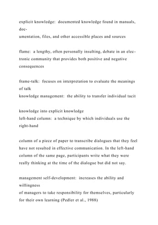 explicit knowledge: documented knowledge found in manuals,
doc-
umentation, files, and other accessible places and sources
flame: a lengthy, often personally insulting, debate in an elec-
tronic community that provides both positive and negative
consequences
frame‑talk: focuses on interpretation to evaluate the meanings
of talk
knowledge management: the ability to transfer individual tacit
knowledge into explicit knowledge
left‑hand column: a technique by which individuals use the
right-hand
column of a piece of paper to transcribe dialogues that they feel
have not resulted in effective communication. In the left-hand
column of the same page, participants write what they were
really thinking at the time of the dialogue but did not say.
management self‑development: increases the ability and
willingness
of managers to take responsibility for themselves, particularly
for their own learning (Pedler et al., 1988)
 