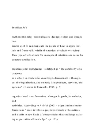 361GlossArY
mythopoetic‑talk: communicates ideogenic ideas and images
that
can be used to communicate the nature of how to apply tool-
talk and frame-talk, within the particular culture or society.
This type of talk allows for concepts of intuition and ideas for
concrete application.
organizational knowledge: is defined as “ the capability of a
company
as a whole to create new knowledge, disseminate it through-
out the organization, and embody it in products, services, and
systems” (Nonaka & Takeuchi, 1995, p. 3)
organizational transformation: changes in goals, boundaries,
and
activities. According to Aldrich (2001), organizational trans-
formations “ must involve a qualitative break with routines
and a shift to new kinds of competencies that challenge exist-
ing organizational knowledge” (p. 163).
 