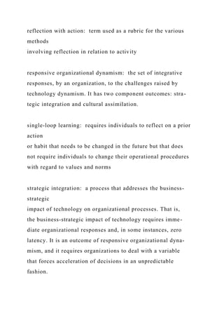 reflection with action: term used as a rubric for the various
methods
involving reflection in relation to activity
responsive organizational dynamism: the set of integrative
responses, by an organization, to the challenges raised by
technology dynamism. It has two component outcomes: stra-
tegic integration and cultural assimilation.
single‑loop learning: requires individuals to reflect on a prior
action
or habit that needs to be changed in the future but that does
not require individuals to change their operational procedures
with regard to values and norms
strategic integration: a process that addresses the business-
strategic
impact of technology on organizational processes. That is,
the business-strategic impact of technology requires imme-
diate organizational responses and, in some instances, zero
latency. It is an outcome of responsive organizational dyna-
mism, and it requires organizations to deal with a variable
that forces acceleration of decisions in an unpredictable
fashion.
 