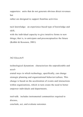 supporters: units that do not generate obvious direct revenues
but
rather are designed to support frontline activities
tacit knowledge: an experience-based type of knowledge and
skill,
with the individual capacity to give intuitive forms to new
things; that is, to anticipate and preconceptualize the future
(Kulkki & Kosonen, 2001)
362 GlossArY
technological dynamism: characterizes the unpredictable and
accel-
erated ways in which technology, specifically, can change
strategic planning and organizational behavior/culture. This
change is based on the acceleration of events and interactions
within organizations, which in turn create the need to better
empower individuals and departments.
tool‑talk: includes instrumental communities required to
discuss,
conclude, act, and evaluate outcomes
 