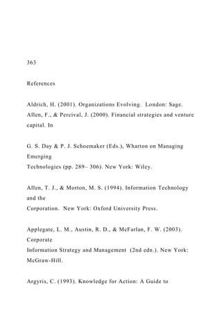 363
References
Aldrich, H. (2001). Organizations Evolving. London: Sage.
Allen, F., & Percival, J. (2000). Financial strategies and venture
capital. In
G. S. Day & P. J. Schoemaker (Eds.), Wharton on Managing
Emerging
Technologies (pp. 289– 306). New York: Wiley.
Allen, T. J., & Morton, M. S. (1994). Information Technology
and the
Corporation. New York: Oxford University Press.
Applegate, L. M., Austin, R. D., & McFarlan, F. W. (2003).
Corporate
Information Strategy and Management (2nd edn.). New York:
McGraw-Hill.
Argyris, C. (1993). Knowledge for Action: A Guide to
 