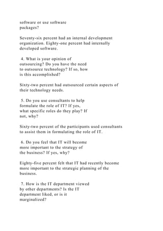 software or use software
packages?
Seventy-six percent had an internal development
organization. Eighty-one percent had internally
developed software.
4. What is your opinion of
outsourcing? Do you have the need
to outsource technology? If so, how
is this accomplished?
Sixty-two percent had outsourced certain aspects of
their technology needs.
5. Do you use consultants to help
formulate the role of IT? If yes,
what specific roles do they play? If
not, why?
Sixty-two percent of the participants used consultants
to assist them in formulating the role of IT.
6. Do you feel that IT will become
more important to the strategy of
the business? If yes, why?
Eighty-five percent felt that IT had recently become
more important to the strategic planning of the
business.
7. How is the IT department viewed
by other departments? Is the IT
department liked, or is it
marginalized?
 