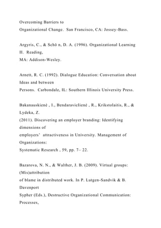 Overcoming Barriers to
Organizational Change. San Francisco, CA: Jossey-Bass.
Argyris, C., & Schö n, D. A. (1996). Organizational Learning
II. Reading,
MA: Addison-Wesley.
Arnett, R. C. (1992). Dialogue Education: Conversation about
Ideas and between
Persons. Carbondale, IL: Southern Illinois University Press.
Bakanauskiené , I., BendaravicIiené , R., Krikstolaitis, R., &
Lydeka, Z.
(2011). Discovering an employer branding: Identifying
dimensions of
employers’ attractiveness in University. Management of
Organizations:
Systematic Research , 59, pp. 7– 22.
Bazarova, N. N., & Walther, J. B. (2009). Virtual groups:
(Mis)attribution
of blame in distributed work. In P. Lutgen-Sandvik & B.
Davenport
Sypher (Eds.), Destructive Organizational Communication:
Processes,
 