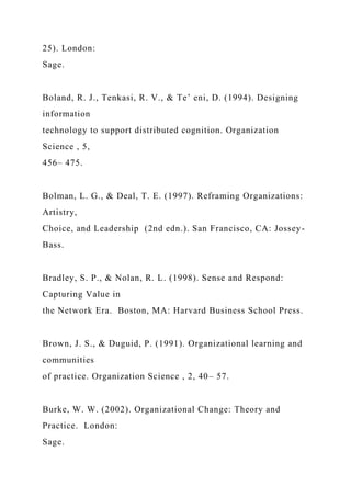 25). London:
Sage.
Boland, R. J., Tenkasi, R. V., & Te’ eni, D. (1994). Designing
information
technology to support distributed cognition. Organization
Science , 5,
456– 475.
Bolman, L. G., & Deal, T. E. (1997). Reframing Organizations:
Artistry,
Choice, and Leadership (2nd edn.). San Francisco, CA: Jossey-
Bass.
Bradley, S. P., & Nolan, R. L. (1998). Sense and Respond:
Capturing Value in
the Network Era. Boston, MA: Harvard Business School Press.
Brown, J. S., & Duguid, P. (1991). Organizational learning and
communities
of practice. Organization Science , 2, 40– 57.
Burke, W. W. (2002). Organizational Change: Theory and
Practice. London:
Sage.
 