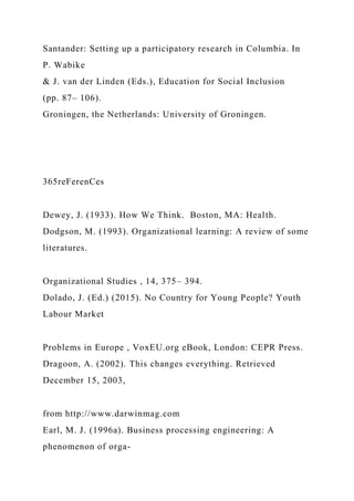 Santander: Setting up a participatory research in Columbia. In
P. Wabike
& J. van der Linden (Eds.), Education for Social Inclusion
(pp. 87– 106).
Groningen, the Netherlands: University of Groningen.
365reFerenCes
Dewey, J. (1933). How We Think. Boston, MA: Health.
Dodgson, M. (1993). Organizational learning: A review of some
literatures.
Organizational Studies , 14, 375– 394.
Dolado, J. (Ed.) (2015). No Country for Young People? Youth
Labour Market
Problems in Europe , VoxEU.org eBook, London: CEPR Press.
Dragoon, A. (2002). This changes everything. Retrieved
December 15, 2003,
from http://www.darwinmag.com
Earl, M. J. (1996a). Business processing engineering: A
phenomenon of orga-
 