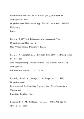 nizational dimension. In M. J. Earl (Ed.), Information
Management: The
Organizational Dimension (pp. 53– 76). New York: Oxford
University
Press.
Earl, M. J. (1996b). Information Management: The
Organizational Dimension.
New York: Oxford University Press.
Earl, M. J., Sampler, J. L., & Short, J. E. (1995). Strategies for
business pro-
cess reengineering: Evidence from field studies. Journal of
Management
Information Systems , 12, 31– 56.
Easterby-Smith, M., Araujo, L., & Burgoyne, J. (1999).
Organizational
Learning and the Learning Organization: Developments in
Theory and
Practice. London: Sage.
Eisenhardt, K. M., & Bourgeois, L. J. (1988). Politics of
strategic decision
 
