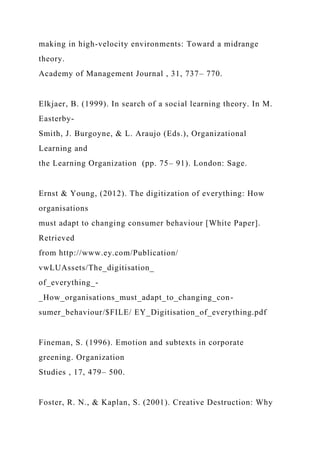making in high-velocity environments: Toward a midrange
theory.
Academy of Management Journal , 31, 737– 770.
Elkjaer, B. (1999). In search of a social learning theory. In M.
Easterby-
Smith, J. Burgoyne, & L. Araujo (Eds.), Organizational
Learning and
the Learning Organization (pp. 75– 91). London: Sage.
Ernst & Young, (2012). The digitization of everything: How
organisations
must adapt to changing consumer behaviour [White Paper].
Retrieved
from http://www.ey.com/Publication/
vwLUAssets/The_digitisation_
of_everything_-
_How_organisations_must_adapt_to_changing_con-
sumer_behaviour/$FILE/ EY_Digitisation_of_everything.pdf
Fineman, S. (1996). Emotion and subtexts in corporate
greening. Organization
Studies , 17, 479– 500.
Foster, R. N., & Kaplan, S. (2001). Creative Destruction: Why
 