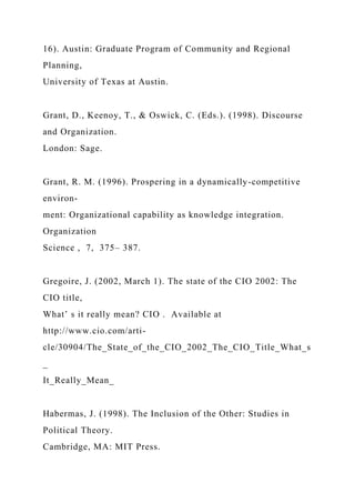 16). Austin: Graduate Program of Community and Regional
Planning,
University of Texas at Austin.
Grant, D., Keenoy, T., & Oswick, C. (Eds.). (1998). Discourse
and Organization.
London: Sage.
Grant, R. M. (1996). Prospering in a dynamically-competitive
environ-
ment: Organizational capability as knowledge integration.
Organization
Science , 7, 375– 387.
Gregoire, J. (2002, March 1). The state of the CIO 2002: The
CIO title,
What’ s it really mean? CIO . Available at
http://www.cio.com/arti-
cle/30904/The_State_of_the_CIO_2002_The_CIO_Title_What_s
_
It_Really_Mean_
Habermas, J. (1998). The Inclusion of the Other: Studies in
Political Theory.
Cambridge, MA: MIT Press.
 