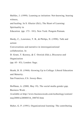 Halifax, J. (1999). Learning as initiation: Not-knowing, bearing
witness,
and healing. In S. Glazier (Ed.), The Heart of Learning:
Spirituality in
Education (pp. 173– 181). New York: Penguin Putnam.
Hardy, C., Lawrence, T. B., & Philips, N. (1998). Talk and
action:
Conversations and narrative in interorganizational
collaboration. In
D. Grant, T. Keenoy, & C. Oswick (Eds.), Discourse and
Organization
(pp. 65– 83). London: Sage.
Heath, D. H. (1968). Growing Up in College: Liberal Education
and Maturity.
San Francisco, CA: Jossey-Bass.
Hoffman, A. (2008, May 19). The social media gender gap.
Business Week .
Available at http://www.businessweek.com/technology/content/
may2008/tc20080516_580743.htm
Huber, G. P. (1991). Organizational learning: The contributing
 