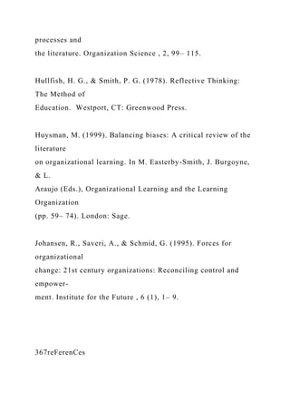 processes and
the literature. Organization Science , 2, 99– 115.
Hullfish, H. G., & Smith, P. G. (1978). Reflective Thinking:
The Method of
Education. Westport, CT: Greenwood Press.
Huysman, M. (1999). Balancing biases: A critical review of the
literature
on organizational learning. In M. Easterby-Smith, J. Burgoyne,
& L.
Araujo (Eds.), Organizational Learning and the Learning
Organization
(pp. 59– 74). London: Sage.
Johansen, R., Saveri, A., & Schmid, G. (1995). Forces for
organizational
change: 21st century organizations: Reconciling control and
empower-
ment. Institute for the Future , 6 (1), 1– 9.
367reFerenCes
 