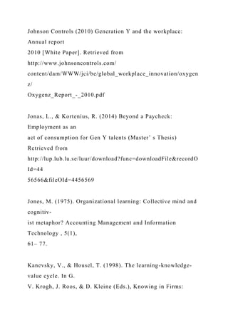 Johnson Controls (2010) Generation Y and the workplace:
Annual report
2010 [White Paper]. Retrieved from
http://www.johnsoncontrols.com/
content/dam/WWW/jci/be/global_workplace_innovation/oxygen
z/
Oxygenz_Report_-_2010.pdf
Jonas, L., & Kortenius, R. (2014) Beyond a Paycheck:
Employment as an
act of consumption for Gen Y talents (Master’ s Thesis)
Retrieved from
http://lup.lub.lu.se/luur/download?func=downloadFile&recordO
Id=44
56566&fileOId=4456569
Jones, M. (1975). Organizational learning: Collective mind and
cognitiv-
ist metaphor? Accounting Management and Information
Technology , 5(1),
61– 77.
Kanevsky, V., & Housel, T. (1998). The learning-knowledge-
value cycle. In G.
V. Krogh, J. Roos, & D. Kleine (Eds.), Knowing in Firms:
 