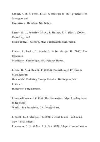 Langer, A.M. & Yorks, L. 2013. Strategic IT: Best practices for
Managers and
Executives . Hoboken, NJ: Wiley.
Lesser, E. L., Fontaine, M. A., & Slusher, J. A. (Eds.). (2000).
Knowledge and
Communities. Woburn, MA: Butterworth-Heinemann.
Levine, R., Locke, C., Searls, D., & Weinberger, D. (2000). The
Cluetrain
Manifesto. Cambridge, MA: Perseus Books.
Lientz, B. P., & Rea, K. P. (2004). Breakthrough IT Change
Management:
How to Get Enduring Change Results. Burlington, MA:
Elsevier
Butterworth-Heinemann.
Lipman-Blumen, J. (1996). The Connective Edge: Leading in an
Independent
World. San Francisco, CA: Jossey-Bass.
Lipnack, J., & Stamps, J. (2000). Virtual Teams (2nd edn.).
New York: Wiley.
Lounamaa, P. H., & March, J. G. (1987). Adaptive coordination
 