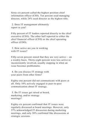 Sixty-six percent called the highest position chief
information officer (CIO). Ten percent used managing
director, while 24% used director as the highest title.
2. Does IT management ultimately
report to you?
Fifty percent of IT leaders reported directly to the chief
executive (CEO). The other half reported to either the
chief financial officer (CFO) or the chief operating
officer (COO).
3. How active are you in working
with IT issues?
Fifty-seven percent stated that they are very active— on
a weekly basis. Thirty-eight percent were less active or
inconsistently involved, usually stepping in when an
issue becomes problematic.
4. Do you discuss IT strategy with
your peers from other firms?
Eighty-one percent did not communicate with peers at
all. Only 10% actively engaged in peer-to-peer
communication about IT strategy.
5. Do IT issues get raised at board,
marketing, and/or strategy
meetings?
Eighty-six percent confirmed that IT issues were
regularly discussed at board meetings. However, only
57% acknowledged IT discussion during marketing
meetings, and only 38% confirmed like discussions at
strategic sessions.
 
