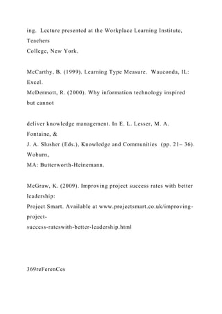 ing. Lecture presented at the Workplace Learning Institute,
Teachers
College, New York.
McCarthy, B. (1999). Learning Type Measure. Wauconda, IL:
Excel.
McDermott, R. (2000). Why information technology inspired
but cannot
deliver knowledge management. In E. L. Lesser, M. A.
Fontaine, &
J. A. Slusher (Eds.), Knowledge and Communities (pp. 21– 36).
Woburn,
MA: Butterworth-Heinemann.
McGraw, K. (2009). Improving project success rates with better
leadership:
Project Smart. Available at www.projectsmart.co.uk/improving-
project-
success-rateswith-better-leadership.html
369reFerenCes
 