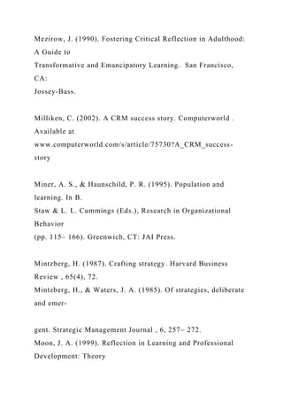 Mezirow, J. (1990). Fostering Critical Reflection in Adulthood:
A Guide to
Transformative and Emancipatory Learning. San Francisco,
CA:
Jossey-Bass.
Milliken, C. (2002). A CRM success story. Computerworld .
Available at
www.computerworld.com/s/article/75730?A_CRM_success-
story
Miner, A. S., & Haunschild, P. R. (1995). Population and
learning. In B.
Staw & L. L. Cummings (Eds.), Research in Organizational
Behavior
(pp. 115– 166). Greenwich, CT: JAI Press.
Mintzberg, H. (1987). Crafting strategy. Harvard Business
Review , 65(4), 72.
Mintzberg, H., & Waters, J. A. (1985). Of strategies, deliberate
and emer-
gent. Strategic Management Journal , 6, 257– 272.
Moon, J. A. (1999). Reflection in Learning and Professional
Development: Theory
 