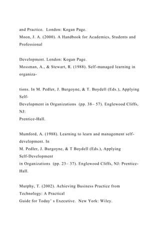 and Practice. London: Kogan Page.
Moon, J. A. (2000). A Handbook for Academics, Students and
Professional
Development. London: Kogan Page.
Mossman, A., & Stewart, R. (1988). Self-managed learning in
organiza-
tions. In M. Pedler, J. Burgoyne, & T. Boydell (Eds.), Applying
Self-
Development in Organizations (pp. 38– 57). Englewood Cliffs,
NJ:
Prentice-Hall.
Mumford, A. (1988). Learning to learn and management self-
development. In
M. Pedler, J. Burgoyne, & T Boydell (Eds.), Applying
Self-Development
in Organizations (pp. 23– 37). Englewood Cliffs, NJ: Prentice-
Hall.
Murphy, T. (2002). Achieving Business Practice from
Technology: A Practical
Guide for Today’ s Executive. New York: Wiley.
 