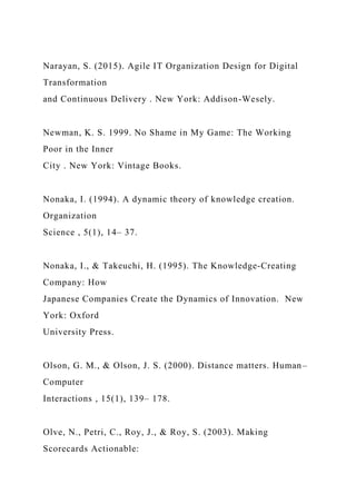 Narayan, S. (2015). Agile IT Organization Design for Digital
Transformation
and Continuous Delivery . New York: Addison-Wesely.
Newman, K. S. 1999. No Shame in My Game: The Working
Poor in the Inner
City . New York: Vintage Books.
Nonaka, I. (1994). A dynamic theory of knowledge creation.
Organization
Science , 5(1), 14– 37.
Nonaka, I., & Takeuchi, H. (1995). The Knowledge-Creating
Company: How
Japanese Companies Create the Dynamics of Innovation. New
York: Oxford
University Press.
Olson, G. M., & Olson, J. S. (2000). Distance matters. Human–
Computer
Interactions , 15(1), 139– 178.
Olve, N., Petri, C., Roy, J., & Roy, S. (2003). Making
Scorecards Actionable:
 