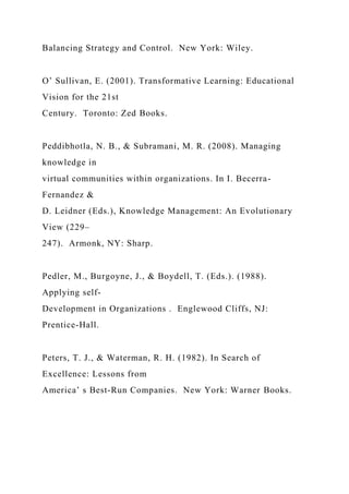 Balancing Strategy and Control. New York: Wiley.
O’ Sullivan, E. (2001). Transformative Learning: Educational
Vision for the 21st
Century. Toronto: Zed Books.
Peddibhotla, N. B., & Subramani, M. R. (2008). Managing
knowledge in
virtual communities within organizations. In I. Becerra-
Fernandez &
D. Leidner (Eds.), Knowledge Management: An Evolutionary
View (229–
247). Armonk, NY: Sharp.
Pedler, M., Burgoyne, J., & Boydell, T. (Eds.). (1988).
Applying self-
Development in Organizations . Englewood Cliffs, NJ:
Prentice-Hall.
Peters, T. J., & Waterman, R. H. (1982). In Search of
Excellence: Lessons from
America’ s Best­Run Companies. New York: Warner Books.
 